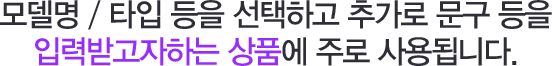 모델명 / 타입 등을 선택하고 추가로 문구 등을 입력받고자하는 상품에 주로 사용됩니다.