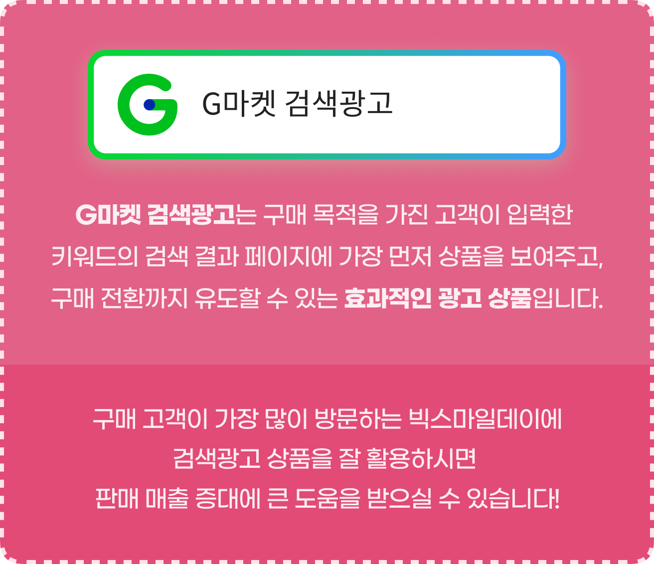 G마켓 검색광고는 구매 목적을 가진 고객이 입력한 키워드의 검색 결과 페이지에 가장 먼저 상품을 보여주고, 구매 전환까지 유도할 수 있는 효과적인 광고 상품입니다. 구매 고객이 가장 많이 방문하는 빅스마일데이에 검색광고 상품을 잘 활용하시면 판매 매출 증대에 큰 도움을 받으실 수 있습니다!