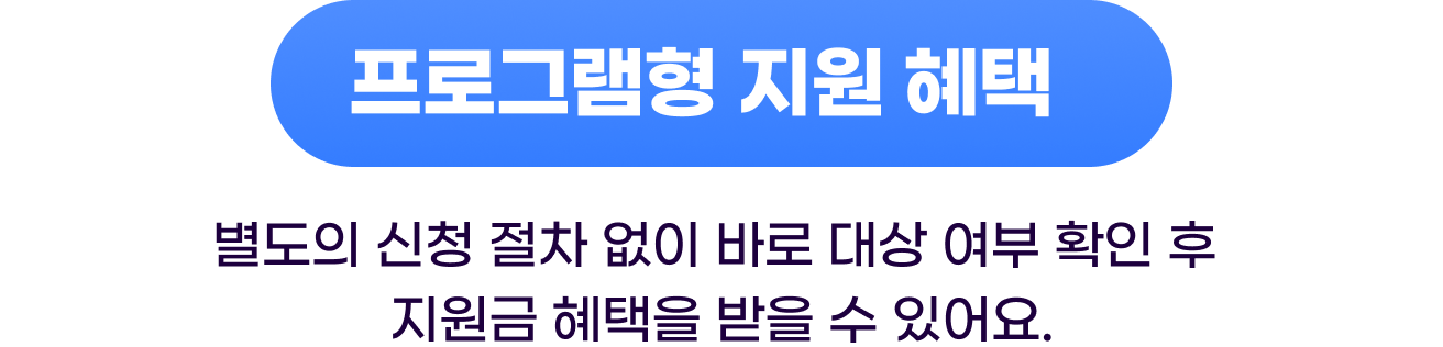 프로그램형 지원 혜택 - 별도의 신청 절차 없이 바로 대상 여부 확인 후 지원금 혜택을 받을 수 있어요.