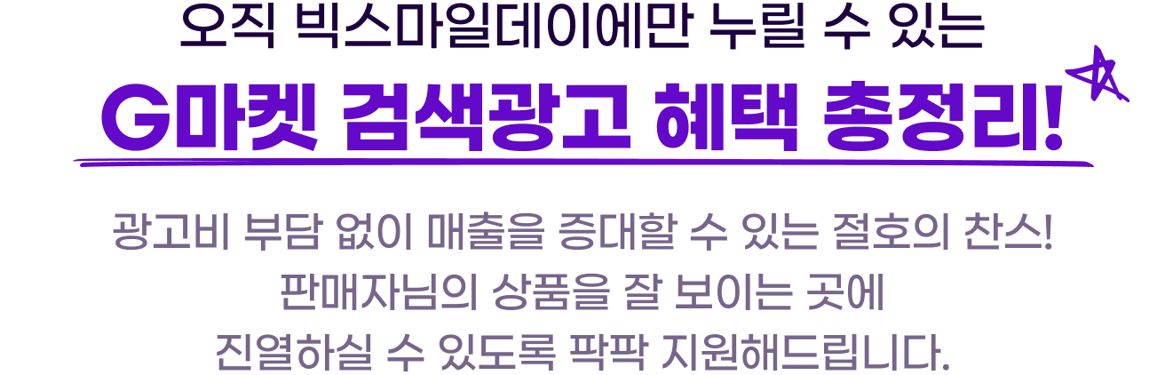 오직 빅스마일데이에만 누릴 수 있는 G마켓 검색광고 혜택 총정리! 광고비 부담 없이 매출을 증대할 수 있는 절호의 찬스! 판매자님의 상품을 잘 보이는 곳에 진열하실 수 있도록 팍팍 지원해드립니다.