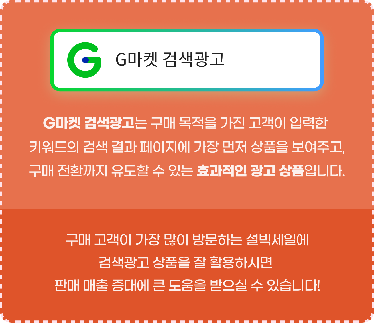 G마켓 검색광고는 구매 목적을 가진 고객이 입력한 키워드의 검색 결과 페이지에 가장 먼저 상품을 보여주고, 구매 전환까지 유도할 수 있는 효과적인 광고 상품입니다. 구매 고객이 가장 많이 방문하는 설빅세일에 검색광고 상품을 잘 활용하시면 판매 매출 증대에 큰 도움을 받으실 수 있습니다!