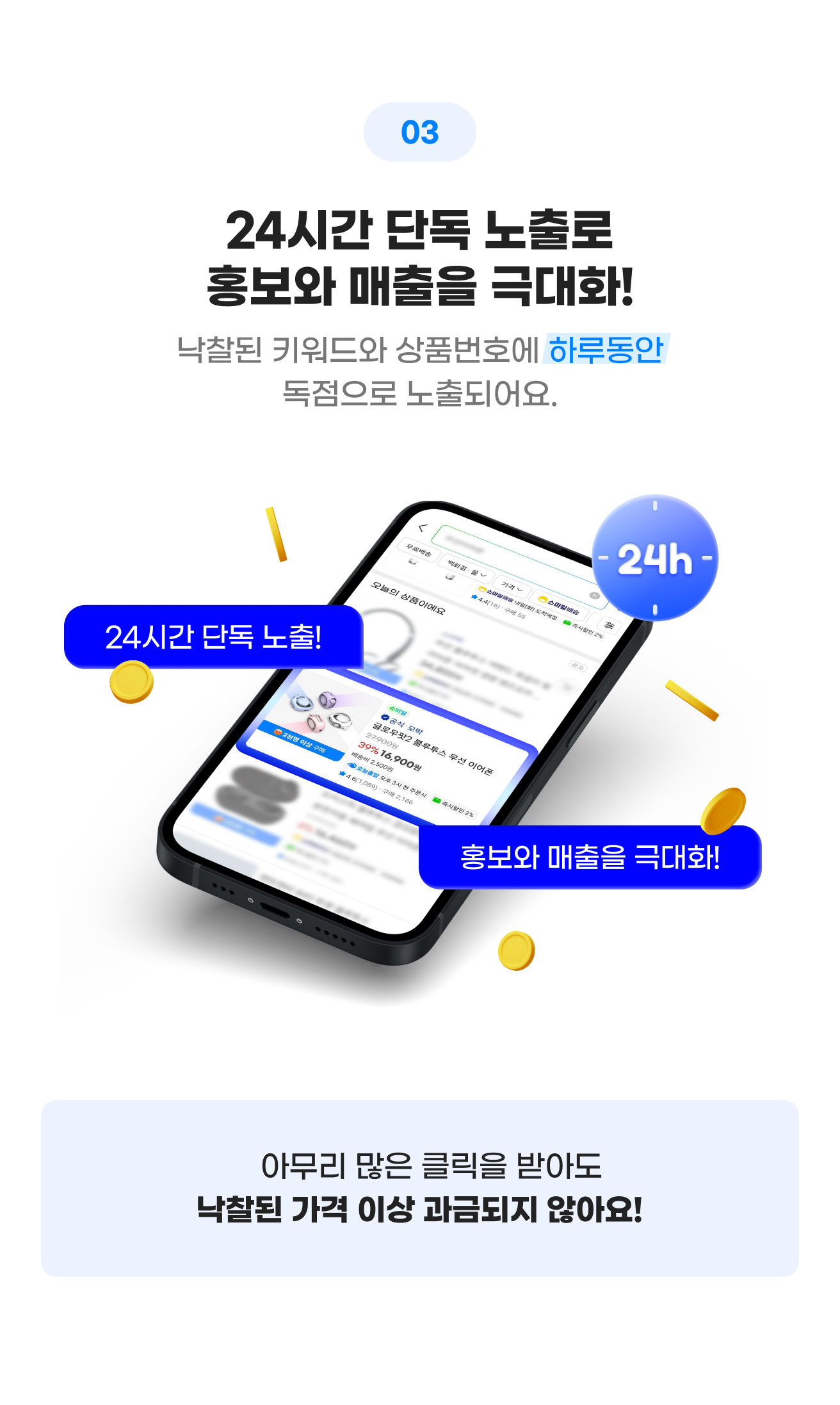 03 24시간 단독 노출로 홍보와 매출을 극대화! 낙찰된 키워드와 상품번호에 하루동안 독점으로 노출되어요.