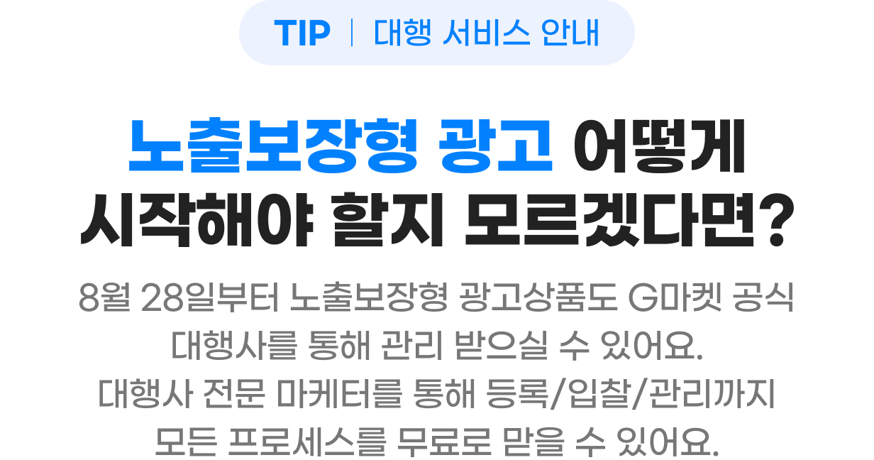 TIP 대행 서비스 안내 - 노출보장형 광고 어떻게 시작해야 할지 모르겠다면? 8월 28일부터 노출보장형 광고상품도 지마켓 공식 대행사를 통해 관리 받으실 수 있어요. 대행사 전문 마케터를 통해 등록/입찰/관리까지 모든 프로세스를 무료로 받을 수 있어요.
